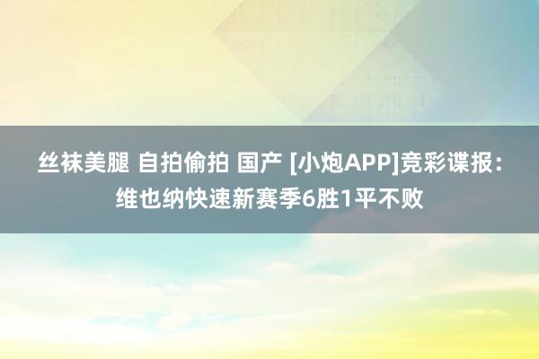 丝袜美腿 自拍偷拍 国产 [小炮APP]竞彩谍报：维也纳快速新赛季6胜1平不败