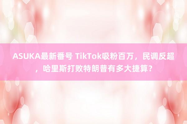 ASUKA最新番号 TikTok吸粉百万，民调反超，哈里斯打败特朗普有多大捷算？