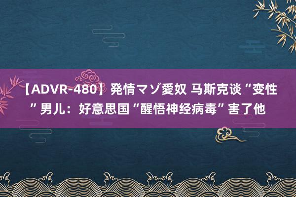 【ADVR-480】発情マゾ愛奴 马斯克谈“变性”男儿：好意思国“醒悟神经病毒”害了他