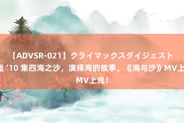 【ADVSR-021】クライマックスダイジェスト 姦鬼 ’10 集四海之沙，演绎海的故事。《海与沙》MV上线！