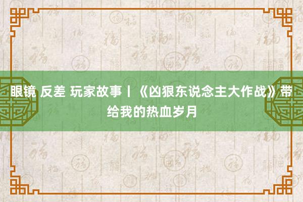 眼镜 反差 玩家故事丨《凶狠东说念主大作战》带给我的热血岁月