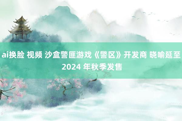 ai换脸 视频 沙盒警匪游戏《警区》开发商 晓喻延至 2024 年秋季发售