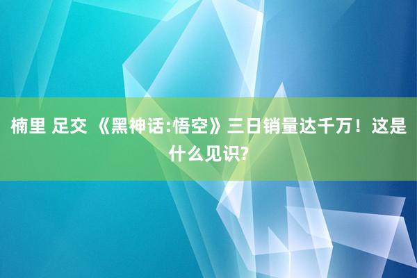 楠里 足交 《黑神话:悟空》三日销量达千万！这是什么见识?