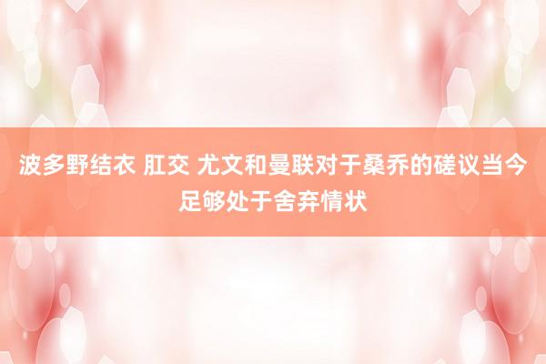 波多野结衣 肛交 尤文和曼联对于桑乔的磋议当今足够处于舍弃情状