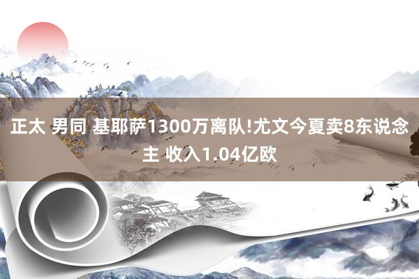 正太 男同 基耶萨1300万离队!尤文今夏卖8东说念主 收入1.04亿欧