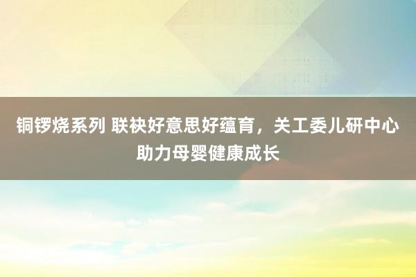 铜锣烧系列 联袂好意思好蕴育，关工委儿研中心助力母婴健康成长