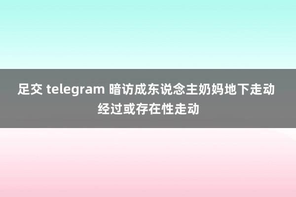 足交 telegram 暗访成东说念主奶妈地下走动 经过或存在性走动