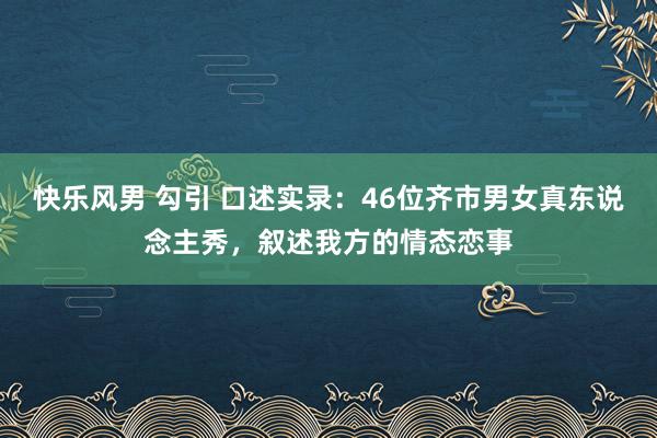 快乐风男 勾引 口述实录：46位齐市男女真东说念主秀，叙述我方的情态恋事