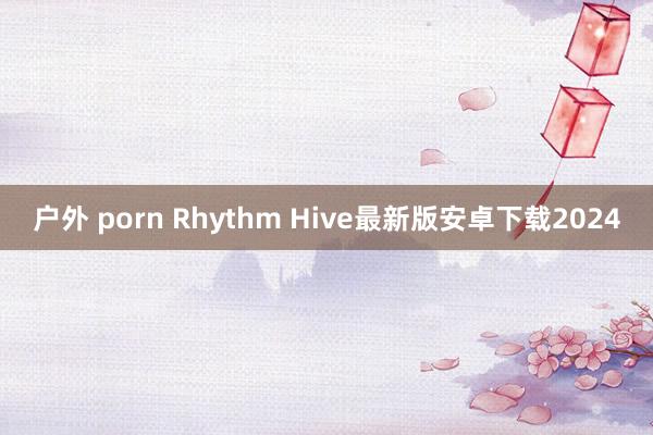 户外 porn Rhythm Hive最新版安卓下载2024