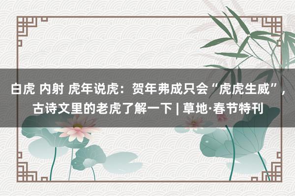 白虎 内射 虎年说虎：贺年弗成只会“虎虎生威”，古诗文里的老虎了解一下 | 草地·春节特刊