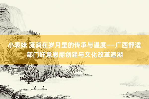 小表妹 流淌在岁月里的传承与温度——广西舒适部门好意思丽创建与文化改革追溯