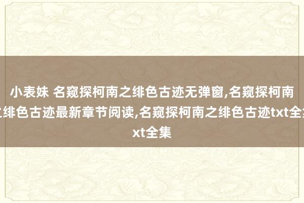 小表妹 名窥探柯南之绯色古迹无弹窗，名窥探柯南之绯色古迹最新章节阅读，名窥探柯南之绯色古迹txt全集