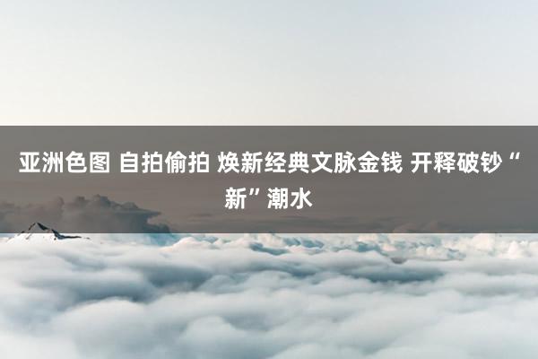 亚洲色图 自拍偷拍 焕新经典文脉金钱 开释破钞“新”潮水