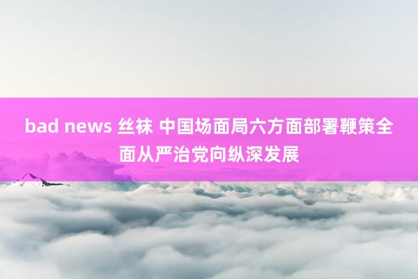 bad news 丝袜 中国场面局六方面部署鞭策全面从严治党向纵深发展