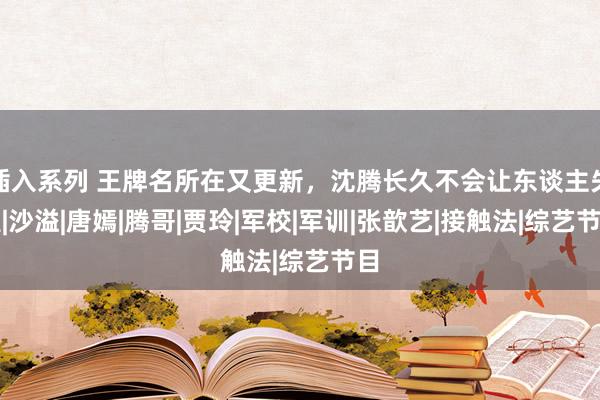 插入系列 王牌名所在又更新，沈腾长久不会让东谈主失望|沙溢|唐嫣|腾哥|贾玲|军校|军训|张歆艺|接触法|综艺节目